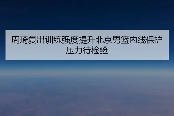周琦复出训练强度提升北京男篮内线保护压力待检验 | Bsports